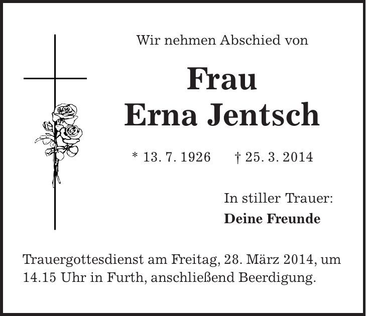 Wir nehmen Abschied von Frau Erna Jentsch * 13. 7. 1926 + 25. 3. 2014 In stiller Trauer: Deine Freunde Trauergottesdienst am Freitag, 28. März 2014, um 14.15 Uhr in Furth, anschließend Beerdigung. 