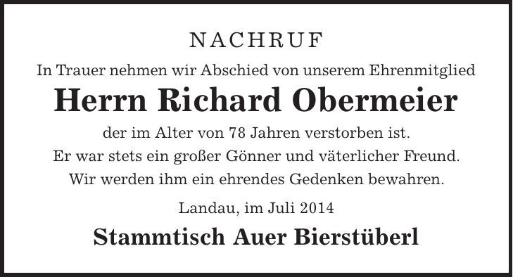 Nachruf In Trauer nehmen wir Abschied von unserem Ehrenmitglied Herrn Richard Obermeier der im Alter von 78 Jahren verstorben ist. Er war stets ein großer Gönner und väterlicher Freund. Wir werden ihm ein ehrendes Gedenken bewahren. Landau, im Juli 2014 Stammtisch Auer Bierstüberl 
