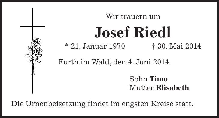 Wir trauern um Josef Riedl * 21. Januar 1970 + 30. Mai 2014 Furth im Wald, den 4. Juni 2014 Sohn Timo Mutter Elisabeth Die Urnenbeisetzung findet im engsten Kreise statt.