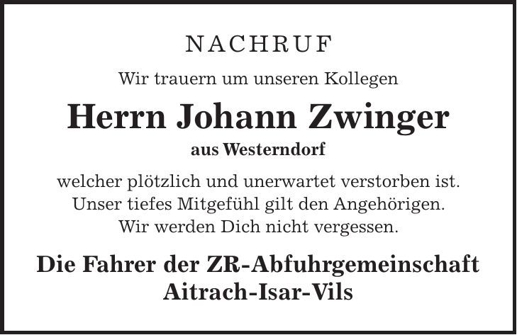 Nachruf Wir trauern um unseren Kollegen Herrn Johann Zwinger aus Westerndorf welcher plötzlich und unerwartet verstorben ist. Unser tiefes Mitgefühl gilt den Angehörigen. Wir werden Dich nicht vergessen. Die Fahrer der ZR-Abfuhrgemeinschaft Aitrach-Isar-Vils