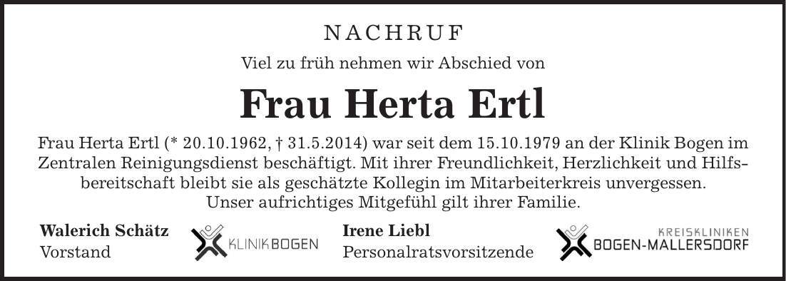 NACHRUF Viel zu früh nehmen wir Abschied von Frau Herta Ertl Frau Herta Ertl (* 20.10.1962, + 31.5.2014) war seit dem 15.10.1979 an der Klinik Bogen im Zentralen Reinigungsdienst beschäftigt. Mit ihrer Freundlichkeit, Herzlichkeit und Hilfsbereitschaft bleibt sie als geschätzte Kollegin im Mitarbeiterkreis unvergessen. Unser aufrichtiges Mitgefühl gilt ihrer Familie. Walerich Schätz Irene Liebl Vorstand Personalratsvorsitzende