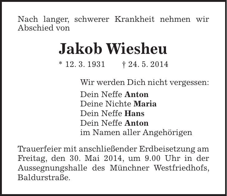 Nach langer, schwerer Krankheit nehmen wir Abschied von Jakob Wiesheu * 12. 3. 1931 + 24. 5. 2014 Wir werden Dich nicht vergessen: Dein Neffe Anton Deine Nichte Maria Dein Neffe Hans Dein Neffe Anton im Namen aller Angehörigen Trauerfeier mit anschließender Erdbeisetzung am Freitag, den 30. Mai 2014, um 9.00 Uhr in der Aussegnungshalle des Münchner Westfriedhofs, Baldurstraße.