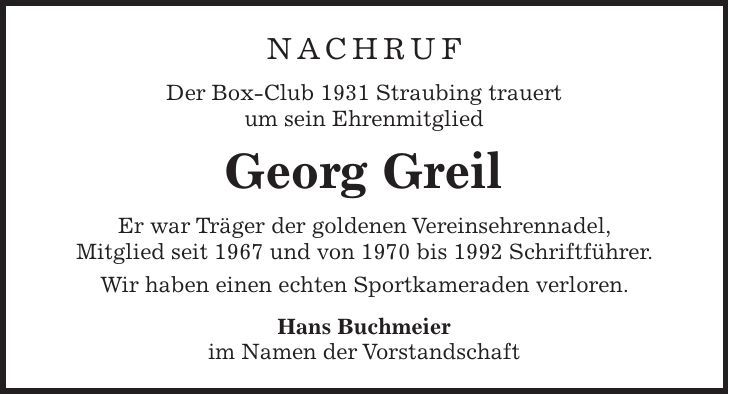NACHRUF Der Box-Club 1931 Straubing trauert um sein Ehrenmitglied Georg Greil Er war Träger der goldenen Vereinsehrennadel, Mitglied seit 1967 und von 1970 bis 1992 Schriftführer. Wir haben einen echten Sportkameraden verloren. Hans Buchmeier im Namen der Vorstandschaft