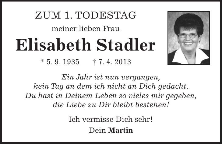 Zum 1. Todestag meiner lieben Frau Elisabeth Stadler * 5. 9. 1935 + 7. 4. 2013 Ein Jahr ist nun vergangen, kein Tag an dem ich nicht an Dich gedacht. Du hast in Deinem Leben so vieles mir gegeben, die Liebe zu Dir bleibt bestehen! Ich vermisse Dich sehr! Dein Martin 