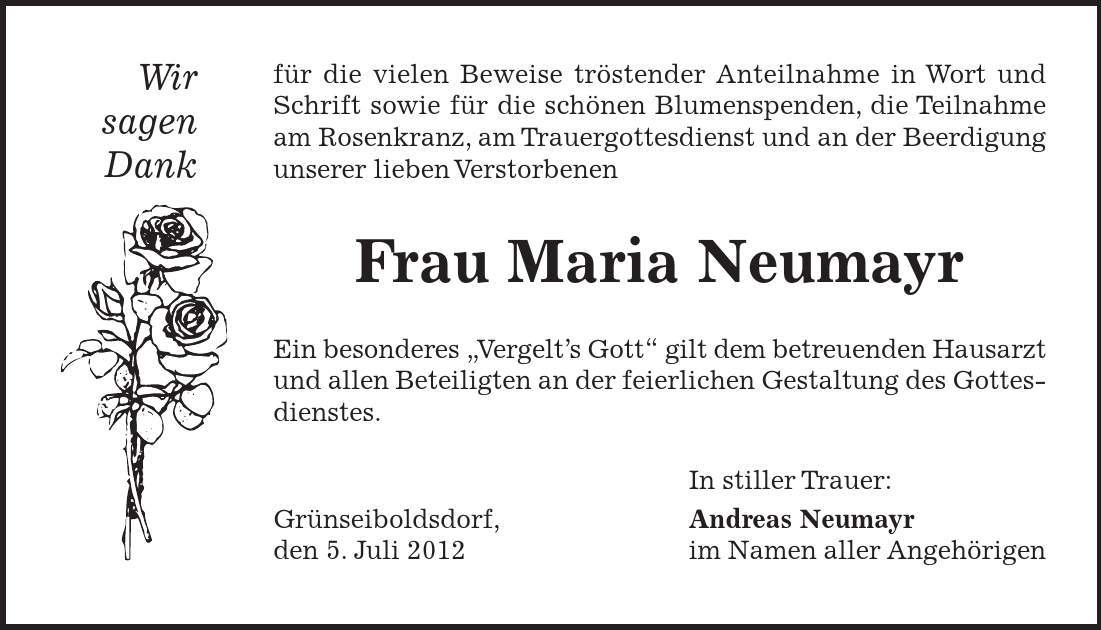 Wir sagen Dank für die vielen Beweise tröstender Anteilnahme in Wort und Schrift sowie für die schönen Blumenspenden, die Teilnahme am Rosenkranz, am Trauergottesdienst und an der Beerdigung unserer lieben Verstorbenen Frau Maria Neumayr Ein besonderes 