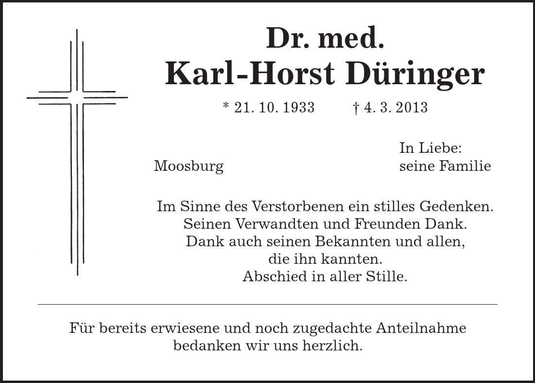  Dr. med. Karl-Horst Düringer * 21. 10. 1933  4. 3. 2013 In Liebe: Moosburg seine Familie Im Sinne des Verstorbenen ein stilles Gedenken. Seinen Verwandten und Freunden Dank. Dank auch seinen Bekannten und allen, die ihn kannten. Abschied in aller Stille. Für bereits erwiesene und noch zugedachte Anteilnahme bedanken wir uns herzlich. 