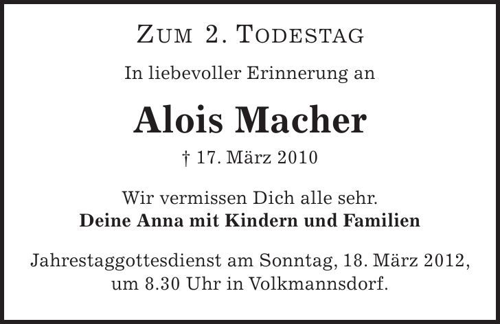  Zum 2. Todestag In liebevoller Erinnerung an Alois Macher - 17. März 2010 Wir vermissen Dich alle sehr. Deine Anna mit Kindern und Familien Jahrestaggottesdienst am Sonntag, 18. März 2012, um 8.30 Uhr in Volkmannsdorf. 