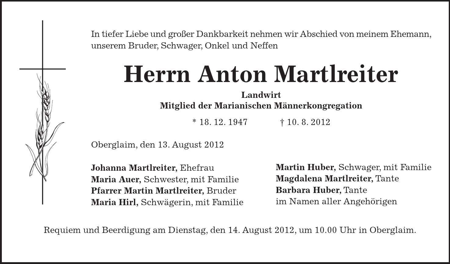 Martin Huber, Schwager, mit Familie Magdalena Martlreiter, Tante Barbara Huber, Tante im Namen aller Angehörigen Requiem und Beerdigung am Dienstag, den 14. August 2012, um 10.00 Uhr in Oberglaim. In tiefer Liebe und großer Dankbarkeit nehmen wir Abschied von meinem Ehemann, unserem Bruder, Schwager, Onkel und Neffen Herrn Anton Martlreiter Landwirt Mitglied der Marianischen Männerkongregation * 18. 12. ***. 8. 2012 Oberglaim, den 13. August 2012 Johanna Martlreiter, Ehefrau Maria Auer, Schwester, mit Familie Pfarrer Martin Martlreiter, Bruder Maria Hirl, Schwägerin, mit Familie 