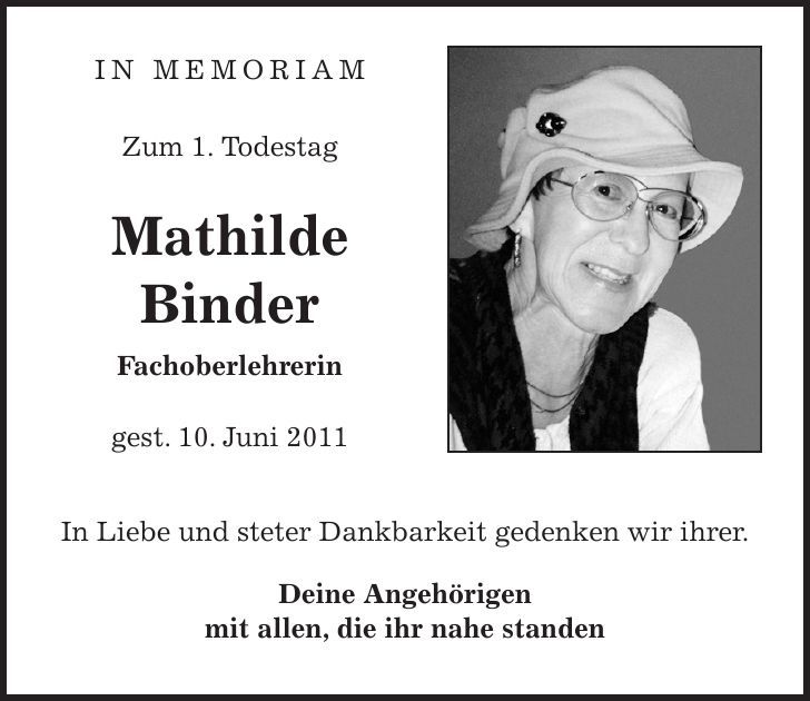  in memoriam Zum 1. Todestag Mathilde Binder Fachoberlehrerin gest. 10. Juni 2011 In Liebe und steter Dankbarkeit gedenken wir ihrer. Deine Angehörigen mit allen, die ihr nahe standen 