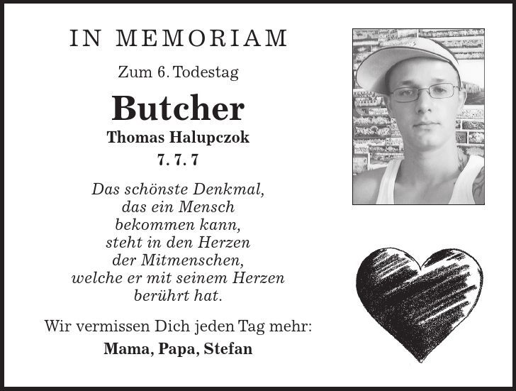 in memoriam Zum 6. Todestag Butcher Thomas Halupczok 7. 7. 7 Das schönste Denkmal, das ein Mensch bekommen kann, steht in den Herzen der Mitmenschen, welche er mit seinem Herzen berührt hat. Wir vermissen Dich jeden Tag mehr: Mama, Papa, Stefan