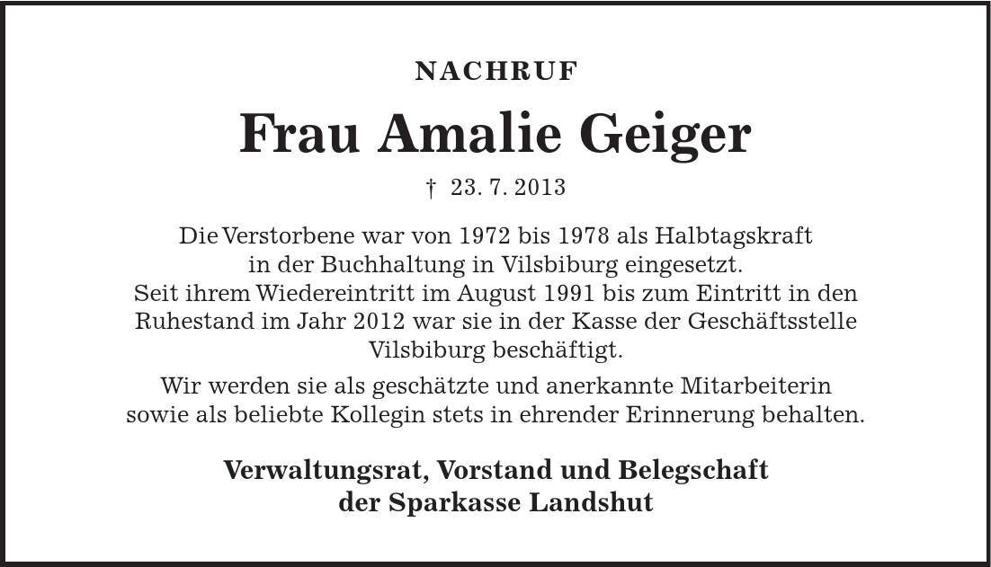 NACHRUF Frau Amalie Geiger - 23. 7. 2013 Die Verstorbene war von 1972 bis 1978 als Halbtagskraft in der Buchhaltung in Vilsbiburg eingesetzt. Seit ihrem Wiedereintritt im August 1991 bis zum Eintritt in den Ruhestand im Jahr 2012 war sie in der Kasse der Geschäftsstelle Vilsbiburg beschäftigt. Wir werden sie als geschätzte und anerkannte Mitarbeiterin sowie als beliebte Kollegin stets in ehrender Erinnerung behalten. Verwaltungsrat, Vorstand und Belegschaft der Sparkasse Landshut 