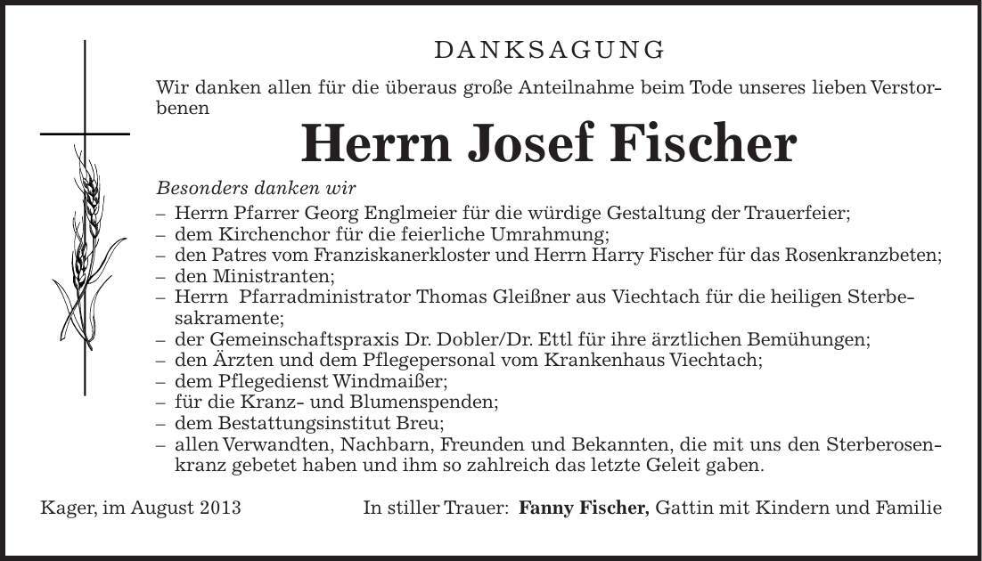 DANKSAGUNG Wir danken allen für die überaus große Anteilnahme beim Tode unseres lieben Verstorbenen Herrn Josef Fischer Besonders danken wir  Herrn Pfarrer Georg Englmeier für die würdige Gestaltung der Trauerfeier;  dem Kirchenchor für die feierliche Umrahmung;  den Patres vom Franziskanerkloster und Herrn Harry Fischer für das Rosenkranzbeten;  den Ministranten;  Herrn Pfarradministrator Thomas Gleißner aus Viechtach für die heiligen Sterbe- sakramente;  der Gemeinschaftspraxis Dr. Dobler/Dr. Ettl für ihre ärztlichen Bemühungen;  den Ärzten und dem Pflegepersonal vom Krankenhaus Viechtach;  dem Pflegedienst Windmaißer;  für die Kranz- und Blumenspenden;  dem Bestattungsinstitut Breu;  allen Verwandten, Nachbarn, Freunden und Bekannten, die mit uns den Sterberosenkranz gebetet haben und ihm so zahlreich das letzte Geleit gaben. Kager, im August 2013 In stiller Trauer:Fanny Fischer, Gattin mit Kindern und Familie 