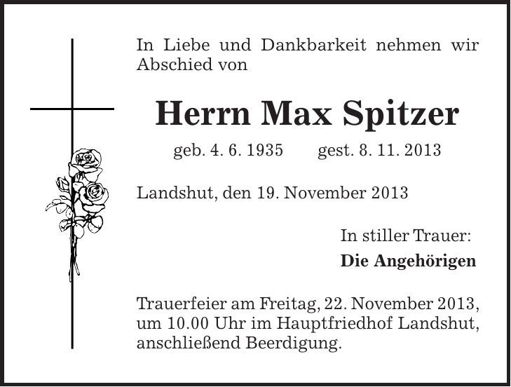 In Liebe und Dankbarkeit nehmen wir Abschied von Herrn Max Spitzer geb. 4. 6. 1935 gest. 8. 11. 2013 Landshut, den 19. November 2013 In stiller Trauer: Die Angehörigen Trauerfeier am Freitag, 22. November 2013, um 10.00 Uhr im Hauptfriedhof Landshut, anschließend Beerdigung.