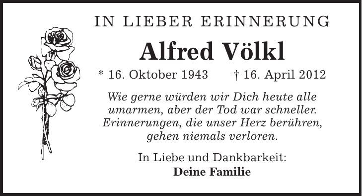 In lieber Erinnerung Alfred Völkl * 16. Oktober 1943 | 16. April 2012 Wie gerne würden wir Dich heute alle umarmen, aber der Tod war schneller. Erinnerungen, die unser Herz berühren, gehen niemals verloren. In Liebe und Dankbarkeit: Deine Familie 