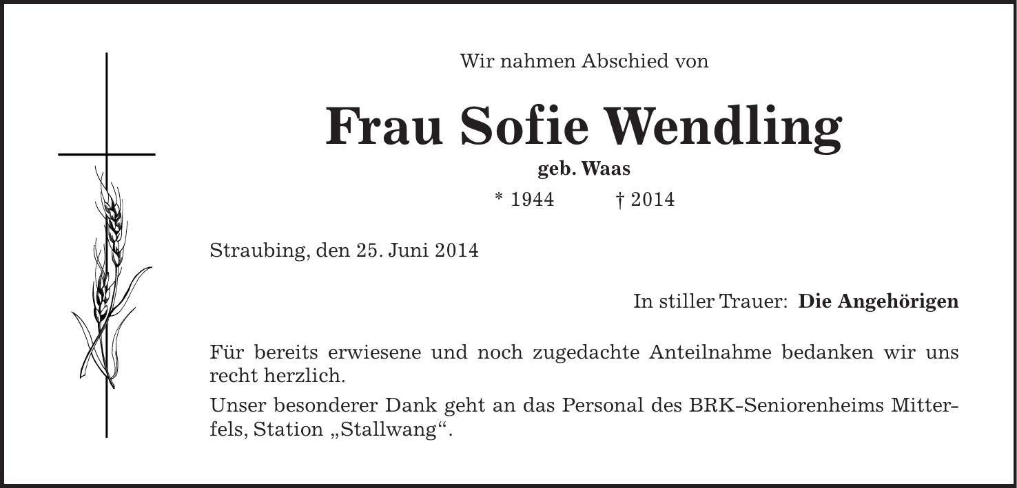 Wir nahmen Abschied von Frau Sofie Wendling geb. Waas * 1944 + 2014 Straubing, den 25. Juni 2014 In stiller Trauer: Die Angehörigen Für bereits erwiesene und noch zugedachte Anteilnahme bedanken wir uns recht herzlich. Unser besonderer Dank geht an das Personal des BRK-Seniorenheims Mitterfels, Station 'Stallwang'.