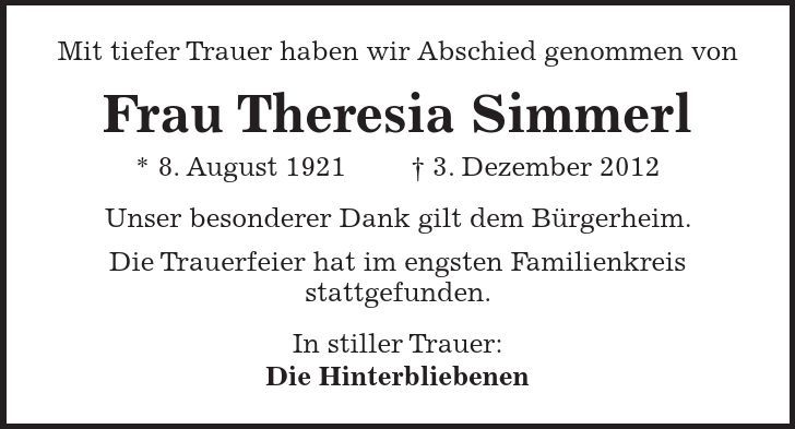 Mit tiefer Trauer haben wir Abschied genommen von Frau Theresia Simmerl * 8. August 1921   3. Dezember 2012 Unser besonderer Dank gilt dem Bürgerheim. Die Trauerfeier hat im engsten Familienkreis stattgefunden. In stiller Trauer: Die Hinterbliebenen 