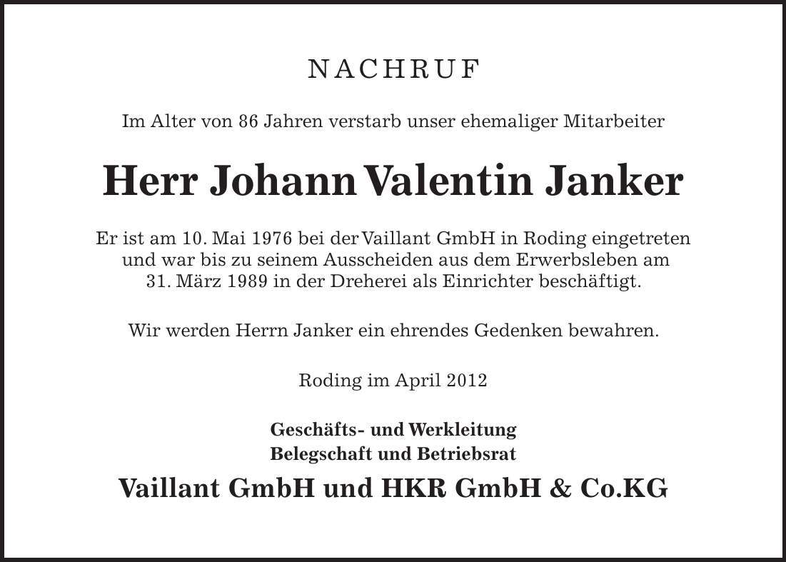 NACHRUF Im Alter von 86 Jahren verstarb unser ehemaliger Mitarbeiter Herr Johann Valentin Janker Er ist am 10. Mai 1976 bei der Vaillant GmbH in Roding eingetreten und war bis zu seinem Ausscheiden aus dem Erwerbsleben am 31. März 1989 in der Dreherei als Einrichter beschäftigt. Wir werden Herrn Janker ein ehrendes Gedenken bewahren. Roding im April 2012 Geschäfts- und Werkleitung Belegschaft und Betriebsrat Vaillant GmbH und HKR GmbH  Co.KG