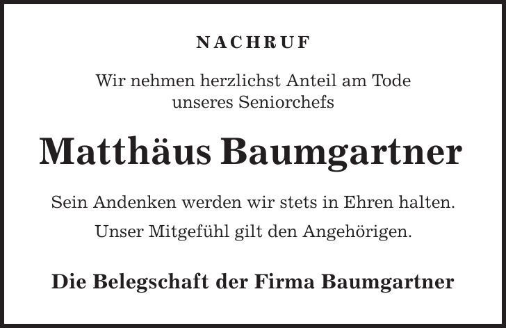 NACHRUF Wir nehmen herzlichst Anteil am Tode unseres Seniorchefs Matthäus Baumgartner Sein Andenken werden wir stets in Ehren halten. Unser Mitgefühl gilt den Angehörigen. Die Belegschaft der Firma Baumgartner 