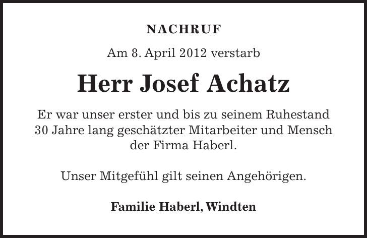 NACHRUF Am 8. April 2012 verstarb Herr Josef Achatz Er war unser erster und bis zu seinem Ruhestand 30 Jahre lang geschätzter Mitarbeiter und Mensch der Firma Haberl. Unser Mitgefühl gilt seinen Angehörigen. Familie Haberl, Windten