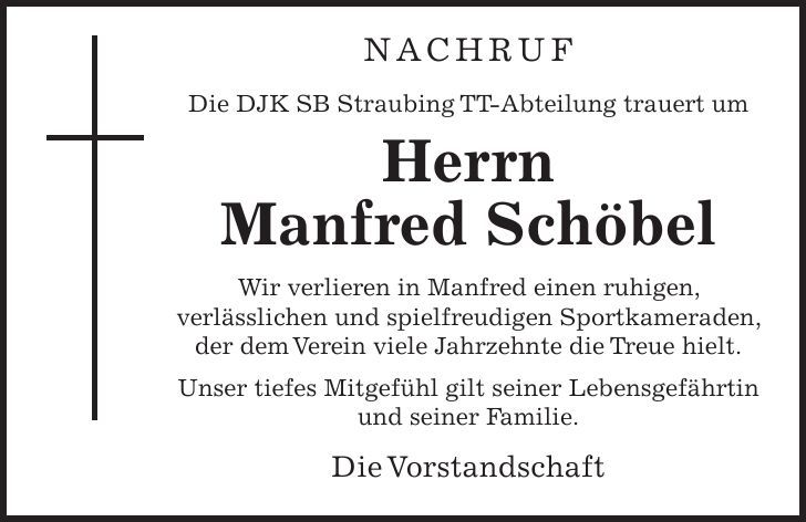 Nachruf Die DJK SB Straubing TT-Abteilung trauert um Herrn Manfred Schöbel Wir verlieren in Manfred einen ruhigen, verlässlichen und spielfreudigen Sportkameraden, der dem Verein viele Jahrzehnte die Treue hielt. Unser tiefes Mitgefühl gilt seiner Lebensgefährtin und seiner Familie. Die Vorstandschaft