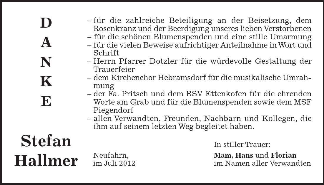 DANKE Stefan Hallmer - für die zahlreiche Beteiligung an der Beisetzung, dem Rosenkranz und der Beerdigung unseres lieben Verstorbenen - für die schönen Blumenspenden und eine stille Umarmung - für die vielen Beweise aufrichtiger Anteilnahme in Wort und Schrift - Herrn Pfarrer Dotzler für die würdevolle Gestaltung der Trauerfeier - dem Kirchenchor Hebramsdorf für die musikalische Umrahmung - der Fa. Pritsch und dem BSV Ettenkofen für die ehrenden Worte am Grab und für die Blumenspenden sowie dem MSF Piegendorf - allen Verwandten, Freunden, Nachbarn und Kollegen, die ihm auf seinem letzten Weg begleitet haben. In stiller Trauer: Neufahrn, Mam, Hans und Florian im Juli 2012 im Namen aller Verwandten