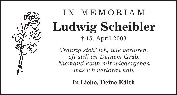 in memoriam Ludwig Scheibler | 15. April 2008 Traurig steh' ich, wie verloren, oft still an Deinem Grab. Niemand kann mir wiedergeben was ich verloren hab. In Liebe, Deine Edith 