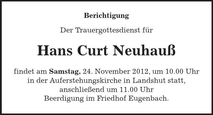 Berichtigung Der Trauergottesdienst für Hans Curt Neuhauß findet am Samstag, 24. November 2012, um 10.00 Uhr in der Auferstehungskirche in Landshut statt, anschließend um 11.00 Uhr Beerdigung im Friedhof Eugenbach.