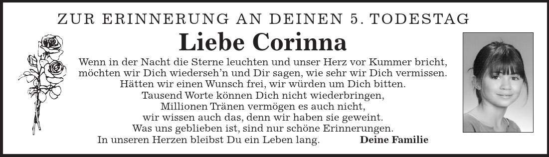 Zur erinnerung An Deinen 5. Todestag Liebe Corinna Wenn in der Nacht die Sterne leuchten und unser Herz vor Kummer bricht, möchten wir Dich wiederseh'n und Dir sagen, wie sehr wir Dich vermissen. Hätten wir einen Wunsch frei, wir würden um Dich bitten. Tausend Worte können Dich nicht wiederbringen, Millionen Tränen vermögen es auch nicht, wir wissen auch das, denn wir haben sie geweint. Was uns geblieben ist, sind nur schöne Erinnerungen. In unseren Herzen bleibst Du ein Leben lang. Deine Familie 