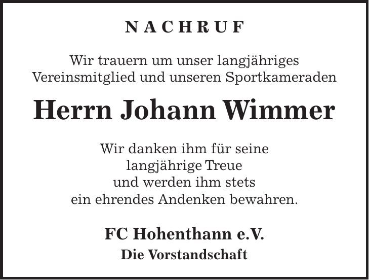 N A C H R U F Wir trauern um unser langjähriges Vereinsmitglied und unseren Sportkameraden Herrn Johann Wimmer Wir danken ihm für seine langjährige Treue und werden ihm stets ein ehrendes Andenken bewahren. FC Hohenthann e.V. Die Vorstandschaft