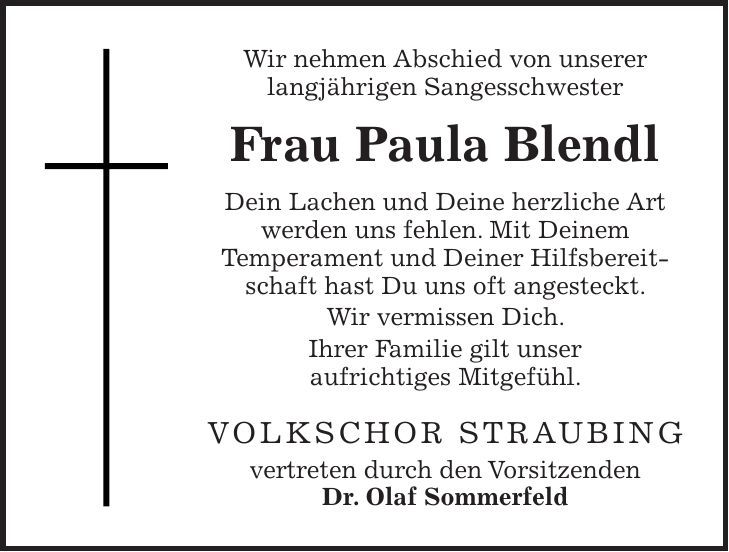Wir nehmen Abschied von unserer langjährigen Sangesschwester Frau Paula Blendl Dein Lachen und Deine herzliche Art werden uns fehlen. Mit Deinem Temperament und Deiner Hilfsbereitschaft hast Du uns oft angesteckt. Wir vermissen Dich. Ihrer Familie gilt unser aufrichtiges Mitgefühl. VOLKSCHOR STRAUBING vertreten durch den Vorsitzenden Dr. Olaf Sommerfeld