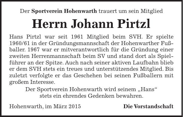 Der Sportverein Hohenwarth trauert um sein Mitglied Herrn Johann Pirtzl Hans Pirtzl war seit 1961 Mitglied beim SVH. Er spielte *** in der Gründungsmannschaft der Hohenwarther Fußballer. 1967 war er mitverantwortlich für die Gründung einer zweiten Herrenmannschaft beim SV und stand dort als Spielführer an der Spitze. Auch nach seiner aktiven Laufbahn blieb er dem SVH stets ein treues und unterstützendes Mitglied. Bis zuletzt verfolgte er das Geschehen bei seinen Fußballern mit großem Interesse. Der Sportverein Hohenwarth wird seinem 'Hans' stets ein ehrendes Gedenken bewahren. Hohenwarth, im März 2015 Die Vorstandschaft