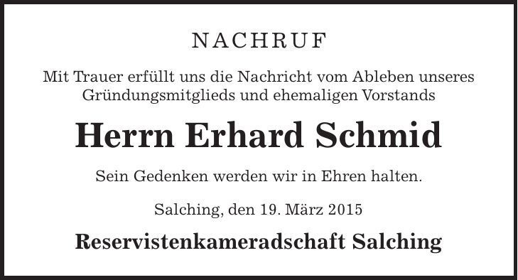 nachruf Mit Trauer erfüllt uns die Nachricht vom Ableben unseres Gründungsmitglieds und ehemaligen Vorstands Herrn Erhard Schmid Sein Gedenken werden wir in Ehren halten. Salching, den 19. März 2015 Reservistenkameradschaft Salching