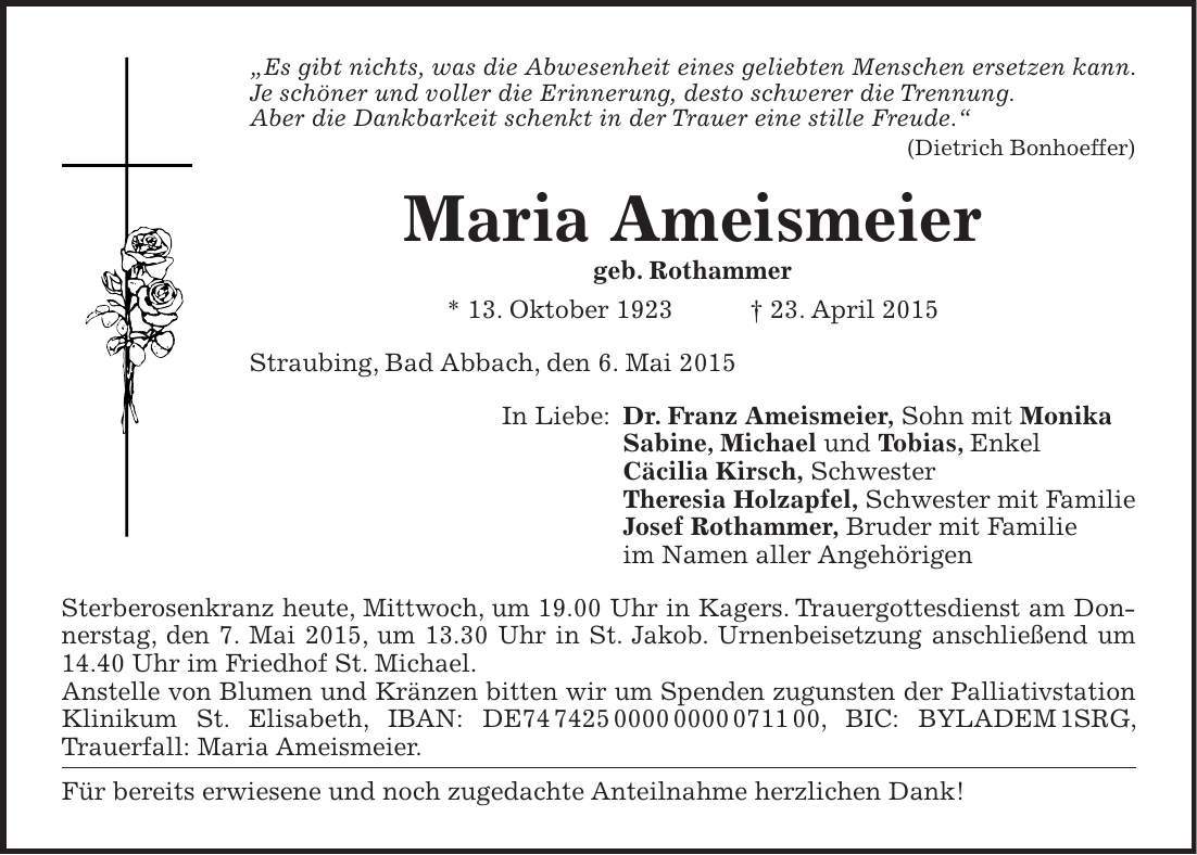 'Es gibt nichts, was die Abwesenheit eines geliebten Menschen ersetzen kann. Je schöner und voller die Erinnerung, desto schwerer die Trennung. Aber die Dankbarkeit schenkt in der Trauer eine stille Freude.' (Dietrich Bonhoeffer) Maria Ameismeier geb. Rothammer * 13. Oktober 1923 + 23. April 2015 Straubing, Bad Abbach, den 6. Mai 2015 In Liebe: Dr. Franz Ameismeier, Sohn mit Monika Sabine, Michael und Tobias, Enkel Cäcilia Kirsch, Schwester Theresia Holzapfel, Schwester mit Familie Josef Rothammer, Bruder mit Familie im Namen aller Angehörigen Sterberosenkranz heute, Mittwoch, um 19.00 Uhr in Kagers. Trauergottesdienst am Donnerstag, den 7. Mai 2015, um 13.30 Uhr in St. Jakob. Urnenbeisetzung anschließend um 14.40 Uhr im Friedhof St. Michael. Anstelle von Blumen und Kränzen bitten wir um Spenden zugunsten der Palliativstation Klinikum St. Elisabeth, IBAN: DE***, BIC: BYLADEM 1SRG, ­Trauerfall: Maria Ameismeier. Für bereits erwiesene und noch zugedachte Anteilnahme herzlichen Dank!