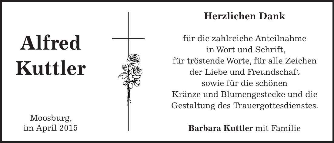 Herzlichen Dank für die zahlreiche Anteilnahme in Wort und Schrift, für tröstende Worte, für alle Zeichen der Liebe und Freundschaft sowie für die schönen Kränze und Blumengestecke und die Gestaltung des Trauergottesdienstes. Barbara Kuttler mit FamilieAlfred Kuttler Moosburg, im April 2015