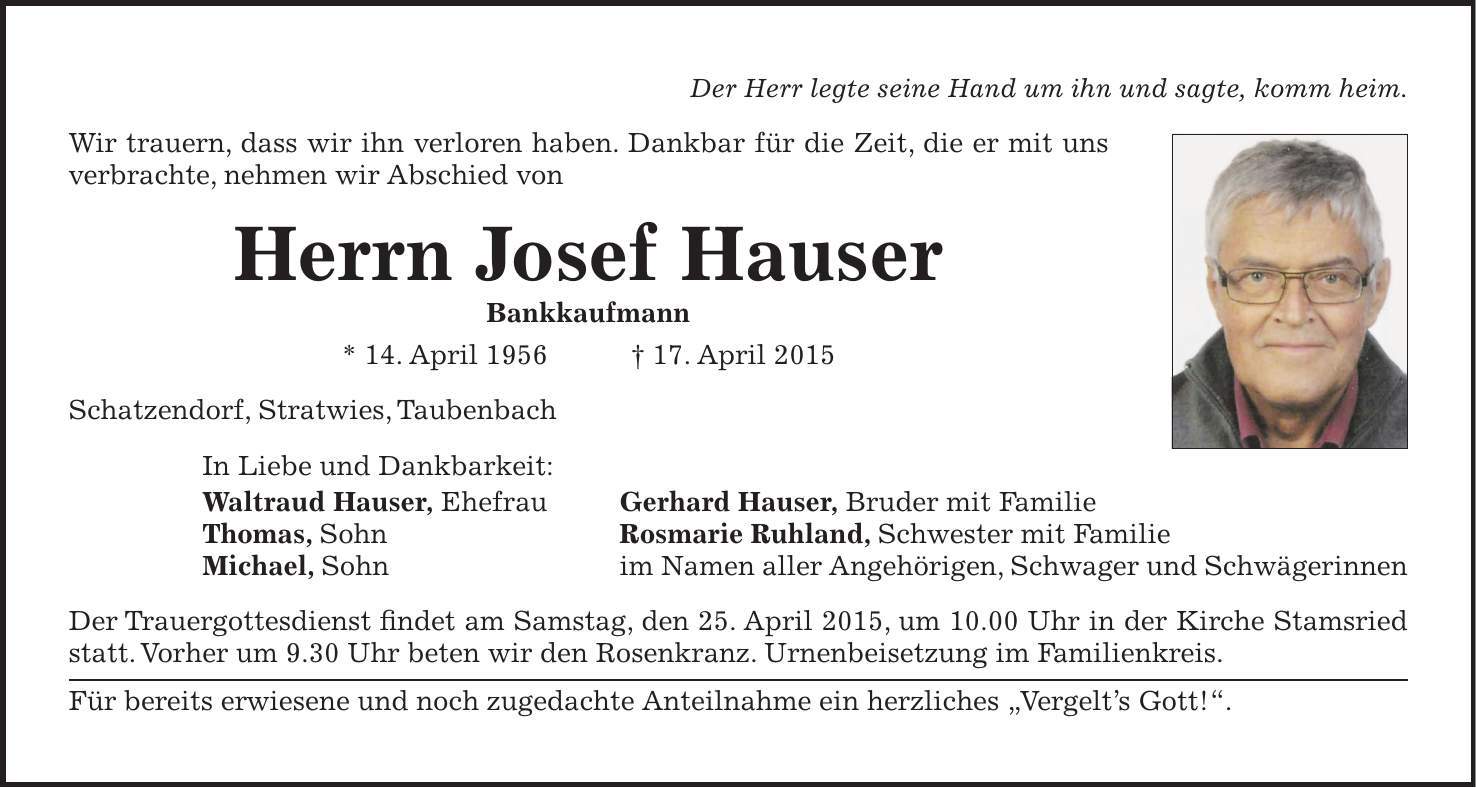  Der Herr legte seine Hand um ihn und sagte, komm heim. Wir trauern, dass wir ihn verloren haben. Dankbar für die Zeit, die er mit uns verbrachte, nehmen wir Abschied von Herrn Josef Hauser Bankkaufmann * 14. April 1956 + 17. April 2015 Schatzendorf, Stratwies, Taubenbach In Liebe und Dankbarkeit: Waltraud Hauser, Ehefrau Gerhard Hauser, Bruder mit Familie Thomas, Sohn Rosmarie Ruhland, Schwester mit Familie Michael, Sohn im Namen aller Angehörigen, Schwager und Schwägerinnen Der Trauergottesdienst findet am Samstag, den 25. April 2015, um 10.00 Uhr in der Kirche Stamsried statt. Vorher um 9.30 Uhr beten wir den Rosenkranz. Urnenbeisetzung im Familienkreis. Für bereits erwiesene und noch zugedachte Anteilnahme ein herzliches 'Vergelts Gott!'.