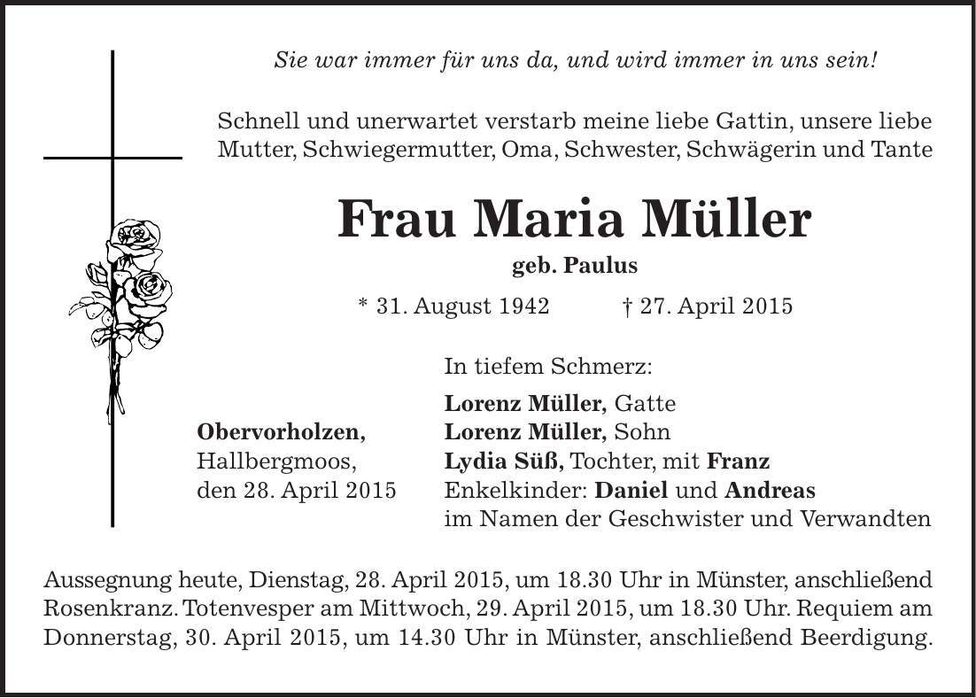 Sie war immer für uns da, und wird immer in uns sein! Schnell und unerwartet verstarb meine liebe Gattin, unsere liebe Mutter, Schwiegermutter, Oma, Schwester, Schwägerin und Tante Frau Maria Müller geb. Paulus * 31. August 1942 + 27. April 2015 In tiefem Schmerz: Lorenz Müller, Gatte Obervorholzen, Lorenz Müller, Sohn Hallbergmoos, Lydia Süß, Tochter, mit Franz den 28. April 2015 Enkelkinder: Daniel und Andreas im Namen der Geschwister und Verwandten Aussegnung heute, Dienstag, 28. April 2015, um 18.30 Uhr in Münster, anschließend Rosenkranz. Totenvesper am Mittwoch, 29. April 2015, um 18.30 Uhr. Requiem am Donnerstag, 30. April 2015, um 14.30 Uhr in Münster, anschließend Beerdigung.