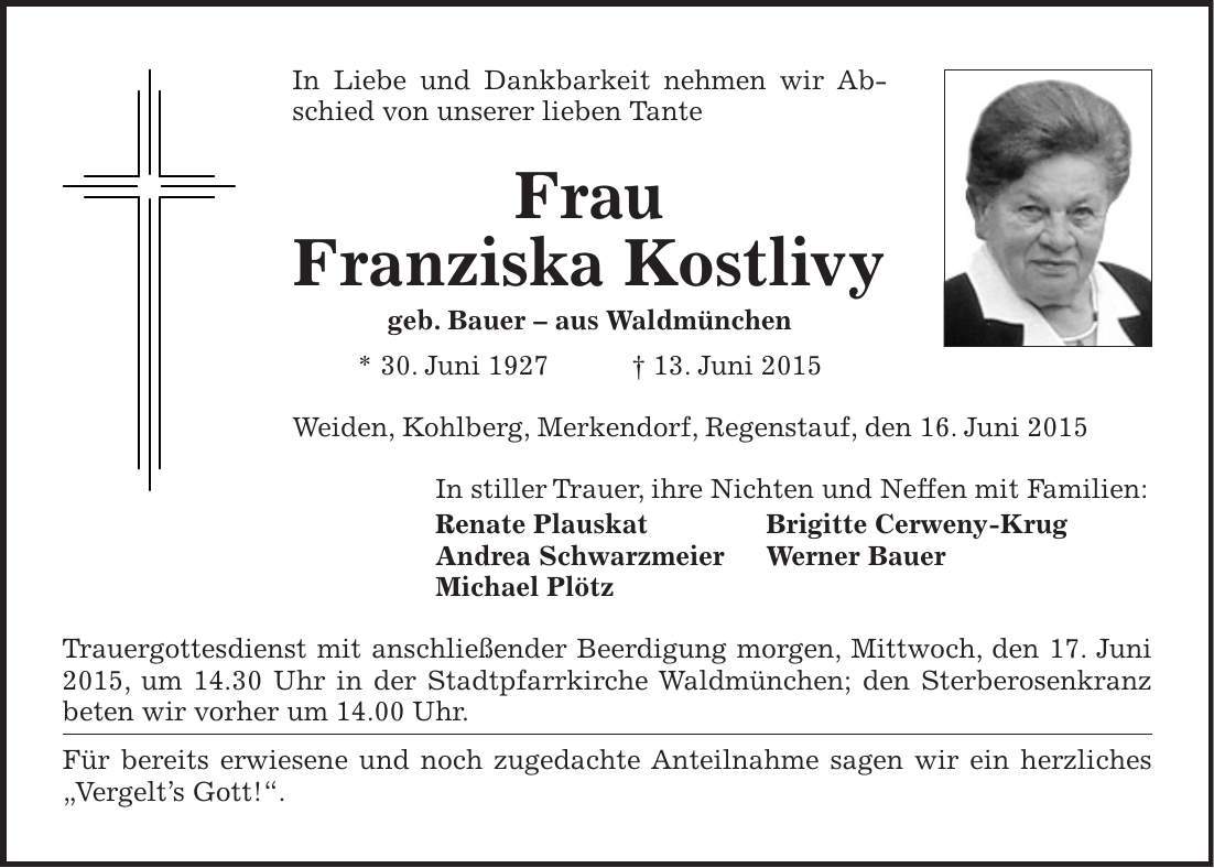 In Liebe und Dankbarkeit nehmen wir Abschied von unserer lieben Tante Frau Franziska Kostlivy geb. Bauer - aus Waldmünchen * 30. Juni 1927 + 13. Juni 2015 Weiden, Kohlberg, Merkendorf, Regenstauf, den 16. Juni 2015 In stiller Trauer, ihre Nichten und Neffen mit Familien: Renate Plauskat Brigitte Cerweny-Krug Andrea Schwarzmeier Werner Bauer Michael Plötz Trauergottesdienst mit anschließender Beerdigung morgen, Mittwoch, den 17. Juni 2015, um 14.30 Uhr in der Stadtpfarrkirche Waldmünchen; den Sterberosenkranz beten wir vorher um 14.00 Uhr. Für bereits erwiesene und noch zugedachte Anteilnahme sagen wir ein herzliches 'Vergelts Gott!'.