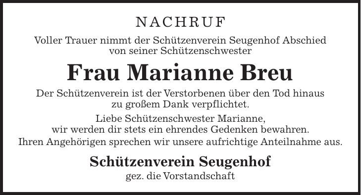 NACHRUF Voller Trauer nimmt der Schützenverein Seugenhof Abschied von seiner Schützenschwester Frau Marianne Breu Der Schützenverein ist der Verstorbenen über den Tod hinaus zu großem Dank verpflichtet. Liebe Schützenschwester Marianne, wir werden dir stets ein ehrendes Gedenken bewahren. Ihren Angehörigen sprechen wir unsere aufrichtige Anteilnahme aus. Schützenverein Seugenhof gez. die Vorstandschaft