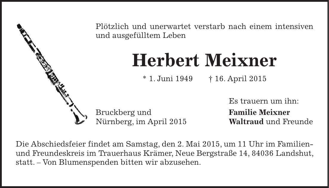 Plötzlich und unerwartet verstarb nach einem intensiven und ausgefülltem Leben Herbert Meixner * 1. Juni 1949 + 16. April 2015 Es trauern um ihn: Bruckberg und Familie Meixner Nürnberg, im April 2015 Waltraud und Freunde Die Abschiedsfeier findet am Samstag, den 2. Mai 2015, um 11 Uhr im Familien- und Freundeskreis im Trauerhaus Krämer, Neue Bergstraße 14, 84036 Landshut, statt. - Von Blumenspenden bitten wir abzusehen.