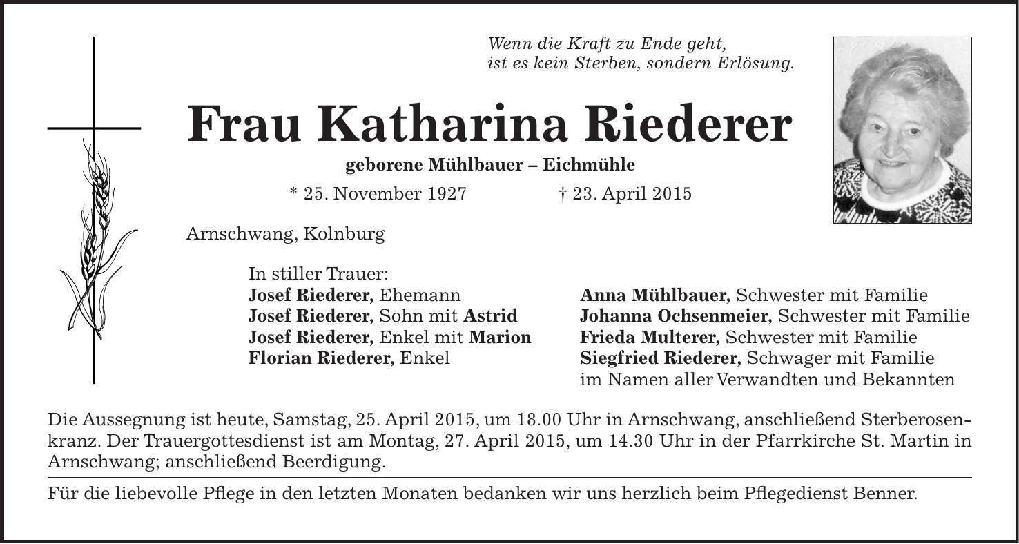 Wenn die Kraft zu Ende geht, ist es kein Sterben, sondern Erlösung. Frau Katharina Riederer geborene Mühlbauer - Eichmühle * 25. November 1927 + 23. April 2015 Arnschwang, Kolnburg In stiller Trauer: Josef Riederer, Ehemann Anna Mühlbauer, Schwester mit Familie Josef Riederer, Sohn mit Astrid Johanna Ochsenmeier, Schwester mit Familie Josef Riederer, Enkel mit Marion Frieda Multerer, Schwester mit Familie Florian Riederer, Enkel Siegfried Riederer, Schwager mit Familie im Namen aller Verwandten und Bekannten Die Aussegnung ist heute, Samstag, 25. April 2015, um 18.00 Uhr in Arnschwang, anschließend Sterberosenkranz. Der Trauergottesdienst ist am Montag, 27. April 2015, um 14.30 Uhr in der Pfarrkirche St. Martin in Arnschwang; anschließend Beerdigung. Für die liebevolle Pflege in den letzten Monaten bedanken wir uns herzlich beim Pflegedienst Benner.