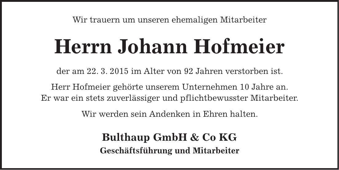 Wir trauern um unseren ehemaligen Mitarbeiter Herrn Johann Hofmeier der am 22. 3. 2015 im Alter von 92 Jahren verstorben ist. Herr Hofmeier gehörte unserem Unternehmen 10 Jahre an. Er war ein stets zuverlässiger und pflichtbewusster Mitarbeiter. Wir werden sein Andenken in Ehren halten. Bulthaup GmbH & Co KG Geschäftsführung und Mitarbeiter 