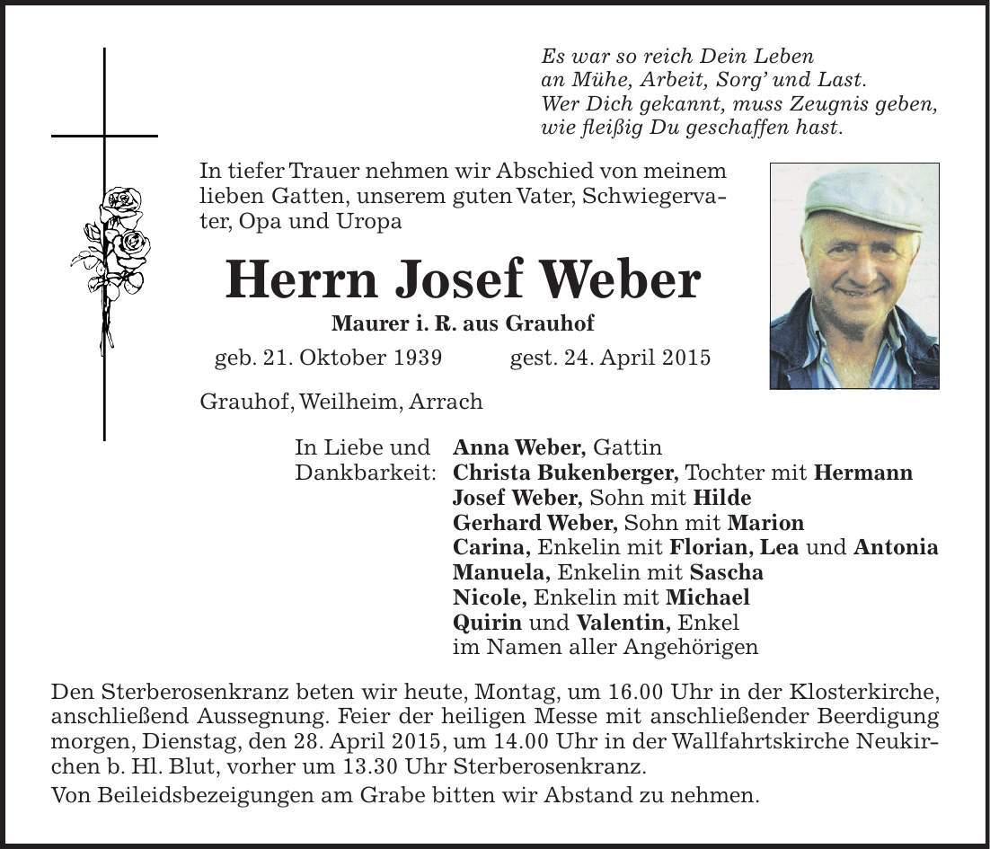 Es war so reich Dein Leben an Mühe, Arbeit, Sorg und Last. Wer Dich gekannt, muss Zeugnis geben, wie fleißig Du geschaffen hast. In tiefer Trauer nehmen wir Abschied von meinem lieben Gatten, unserem guten Vater, Schwiegervater, Opa und Uropa Herrn Josef Weber Maurer i. R. aus Grauhof geb. 21. Oktober 1939 gest. 24. April 2015 Grauhof, Weilheim, Arrach In Liebe und Anna Weber, Gattin Dankbarkeit: Christa Bukenberger, Tochter mit Hermann Josef Weber, Sohn mit Hilde Gerhard Weber, Sohn mit Marion Carina, Enkelin mit Florian, Lea und Antonia Manuela, Enkelin mit Sascha Nicole, Enkelin mit Michael Quirin und Valentin, Enkel im Namen aller Angehörigen Den Sterberosenkranz beten wir heute, Montag, um 16.00 Uhr in der Klosterkirche, anschließend Aussegnung. Feier der heiligen Messe mit anschließender Beerdigung morgen, Dienstag, den 28. April 2015, um 14.00 Uhr in der Wallfahrtskirche Neukirchen b. Hl. Blut, vorher um 13.30 Uhr Sterberosenkranz. Von Beileidsbezeigungen am Grabe bitten wir Abstand zu nehmen. 