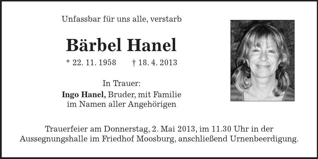  Unfassbar für uns alle, verstarb Bärbel Hanel * 22. 11. ***. 4. 2013 In Trauer: Ingo Hanel, Bruder, mit Familie im Namen aller Angehörigen Trauerfeier am Donnerstag, 2. Mai 2013, im 11.30 Uhr in der Aussegnungshalle im Friedhof Moosburg, anschließend Urnenbeerdigung. 