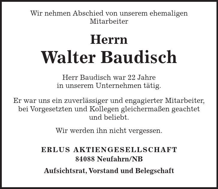  Wir nehmen Abschied von unserem ehemaligen Mitarbeiter Herrn Walter Baudisch Herr Baudisch war 22 Jahre in unserem Unternehmen tätig. Er war uns ein zuverlässiger und engagierter Mitarbeiter, bei Vorgesetzten und Kollegen gleichermaßen geachtet und beliebt. Wir werden ihn nicht vergessen. ERLUS AKTIENGESELLSCHAFT 84088 Neufahrn/NB Aufsichtsrat, Vorstand und Belegschaft