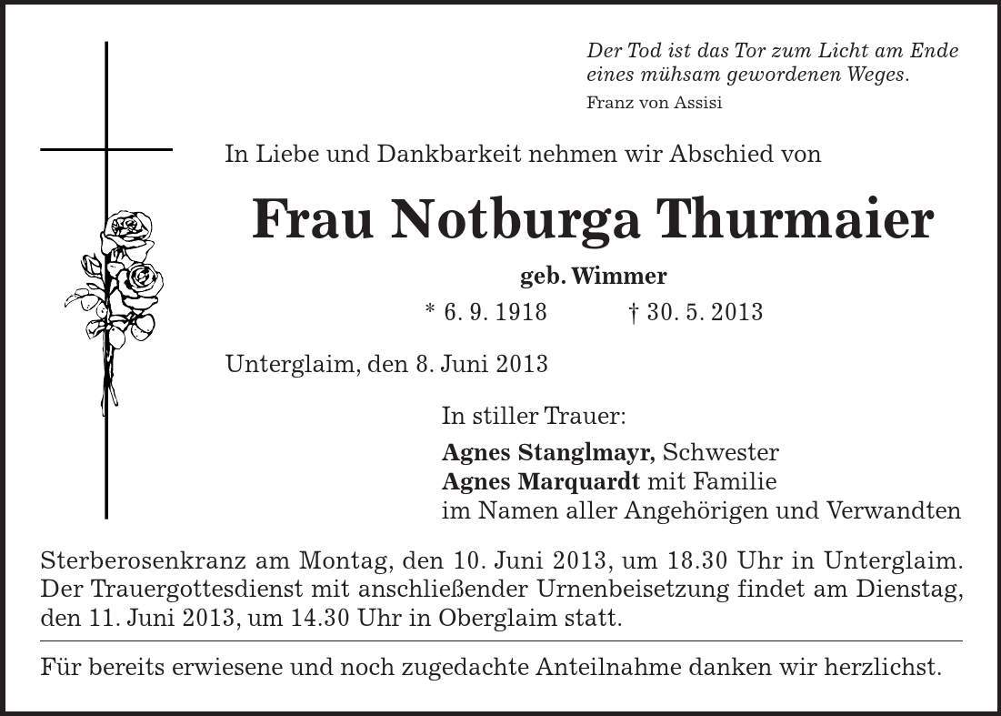 Sterberosenkranz am Montag, den 10. Juni 2013, um 18.30 Uhr in Unterglaim. Der Trauergottesdienst mit anschließender Urnenbeisetzung findet am Dienstag, den 11. Juni 2013, um 14.30 Uhr in Oberglaim statt. Für bereits erwiesene und noch zugedachte Anteilnahme danken wir herzlichst. Der Tod ist das Tor zum Licht am Ende eines mühsam gewordenen Weges. Franz von Assisi In Liebe und Dankbarkeit nehmen wir Abschied von Frau Notburga Thurmaier geb. Wimmer * 6. 9. ***. 5. 2013 Unterglaim, den 8. Juni 2013 In stiller Trauer: Agnes Stanglmayr, Schwester Agnes Marquardt mit Familie im Namen aller Angehörigen und Verwandten 