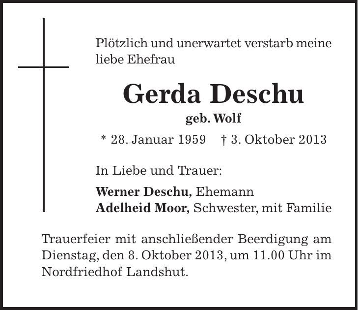 Plötzlich und unerwartet verstarb meine liebe Ehefrau Gerda Deschu geb. Wolf * 28. Januar 1959 + 3. Oktober 2013 In Liebe und Trauer: Werner Deschu, Ehemann Adelheid Moor, Schwester, mit Familie Trauerfeier mit anschließender Beerdigung am Dienstag, den 8. Oktober 2013, um 11.00 Uhr im Nordfriedhof Landshut. 