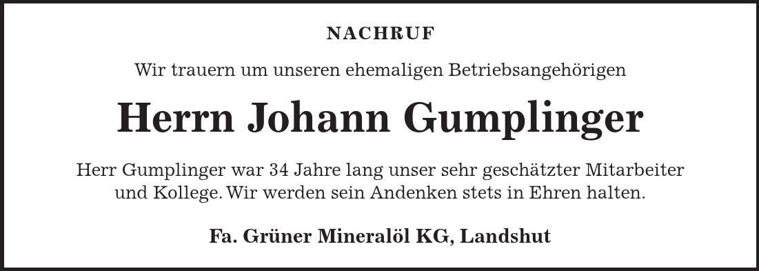 NACHRUF Wir trauern um unseren ehemaligen Betriebsangehörigen Herrn Johann Gumplinger Herr Gumplinger war 34 Jahre lang unser sehr geschätzter Mitarbeiter und Kollege. Wir werden sein Andenken stets in Ehren halten. Fa. Grüner Mineralöl KG, Landshut 