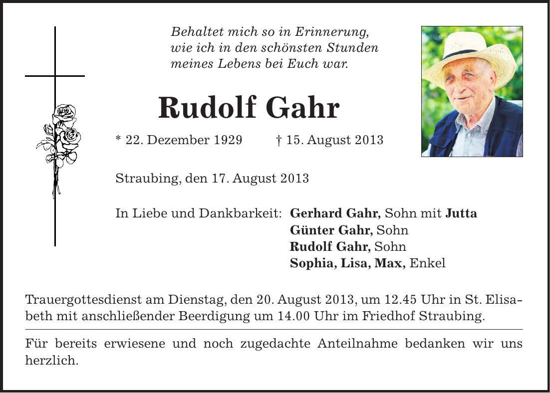 Behaltet mich so in Erinnerung, wie ich in den schönsten Stunden meines Lebens bei Euch war. Rudolf Gahr * 22. Dezember ***. August 2013 Straubing, den 17. August 2013 In Liebe und Dankbarkeit: Gerhard Gahr, Sohn mit Jutta Günter Gahr, Sohn Rudolf Gahr, Sohn Sophia, Lisa, Max, Enkel Trauergottesdienst am Dienstag, den 20. August 2013, um 12.45 Uhr in St. Elisabeth mit anschließender Beerdigung um 14.00 Uhr im Friedhof Straubing. Für bereits erwiesene und noch zugedachte Anteilnahme bedanken wir uns herzlich.