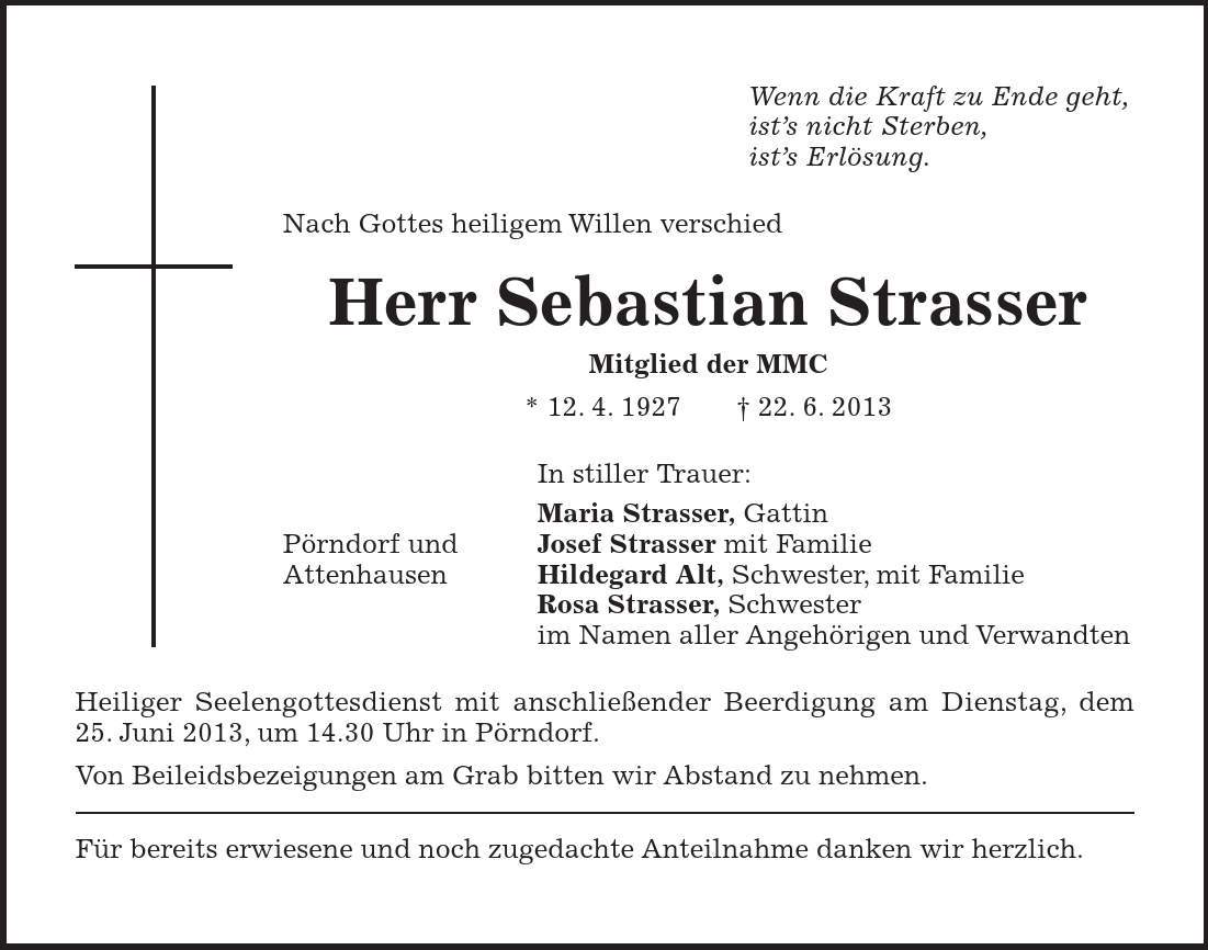 Pörndorf und Attenhausen Wenn die Kraft zu Ende geht, ist's nicht Sterben, ist's Erlösung. Nach Gottes heiligem Willen verschied Herr Sebastian Strasser Mitglied der MMC * 12. 4. ***. 6. 2013 In stiller Trauer: Maria Strasser, Gattin Josef Strasser mit Familie Hildegard Alt, Schwester, mit Familie Rosa Strasser, Schwester im Namen aller Angehörigen und Verwandten Heiliger Seelengottesdienst mit anschließender Beerdigung am Dienstag, dem 25. Juni 2013, um 14.30 Uhr in Pörndorf. Von Beileidsbezeigungen am Grab bitten wir Abstand zu nehmen. Für bereits erwiesene und noch zugedachte Anteilnahme danken wir herzlich.