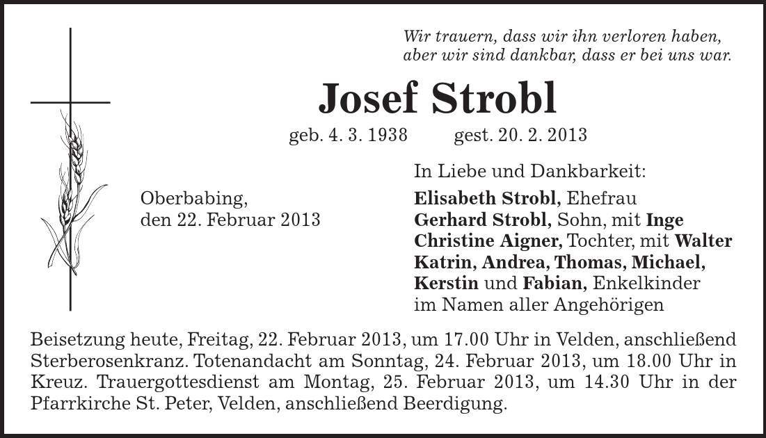 Beisetzung heute, Freitag, 22. Februar 2013, um 17.00 Uhr in Velden, anschließend Sterberosenkranz. Totenandacht am Sonntag, 24. Februar 2013, um 18.00 Uhr in Kreuz. Trauergottesdienst am Montag, 25. Februar 2013, um 14.30 Uhr in der Pfarrkirche St. Peter, Velden, anschließend Beerdigung. Wir trauern, dass wir ihn verloren haben, aber wir sind dankbar, dass er bei uns war. Josef Strobl geb. 4. 3. 1938 gest. 20. 2. 2013 In Liebe und Dankbarkeit: Oberbabing, Elisabeth Strobl, Ehefrau den 22. Februar 2013 Gerhard Strobl, Sohn, mit Inge Christine Aigner, Tochter, mit Walter Katrin, Andrea, Thomas, Michael, Kerstin und Fabian, Enkelkinder im Namen aller Angehörigen 